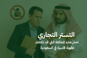 التستر التجاري: احذر هذه المخالفة التي قد تكلفك عقوبة قاسية في السعودية