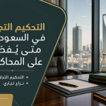 التحكيم التجاري في السعودية: متى يُفضّل على المحاكم؟
